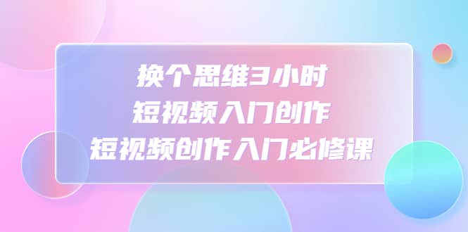 换个思维3小时短视频入门创作,短视频创作入门必修课-星河网创