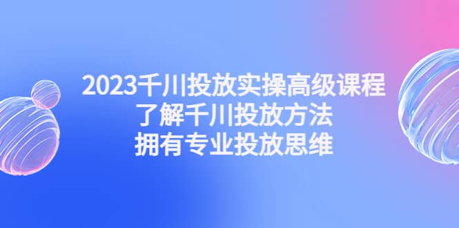 2023千川投放实操高级课程：了解千川投放方法，拥有专业投放思维-星河网创