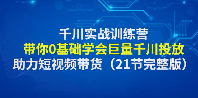 千川实战训练营：带你0基础学会巨量千川投放，助力短视频带货（21节完整版）-星河网创