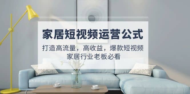 家居短视频运营公式：打造高流量，高收益，爆款短视频 家居行业老板必看-星河网创