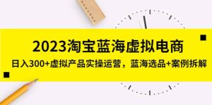 2023淘宝蓝海虚拟电商，虚拟产品实操运营，蓝海选品+案例拆解-星河网创