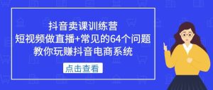 抖音卖课训练营，短视频做直播+常见的64个问题 教你玩赚抖音电商系统-星河网创