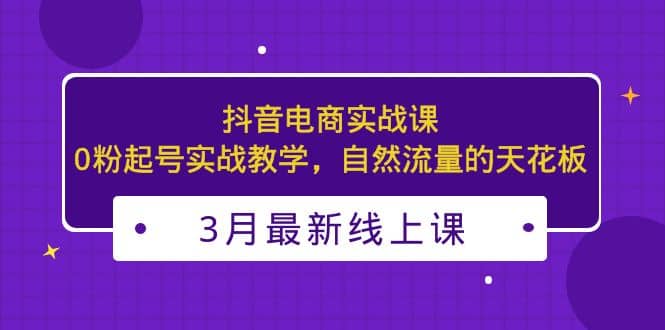 3月最新抖音电商实战课:0粉起号实战教学,自然流量的天花板-星河网创