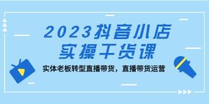 2023抖音小店实操干货课：实体老板转型直播带货，直播带货运营-星河网创