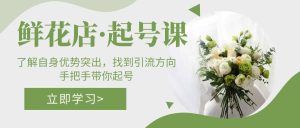 鲜花店·起号课：了解自身优势突出，找到引流方向，手把手带你起号-星河网创