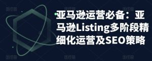 亚马逊2023运营实操：亚马逊Listing多阶段/精细化运营及SEO策略-星河网创
