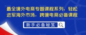 最全境外电商专题课程系列，轻松进军海外市场，跨境电商必备课程-星河网创