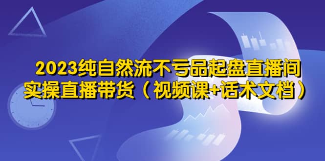 2023纯自然流不亏品起盘直播间，实操直播带货（视频课+话术文档）-星河网创