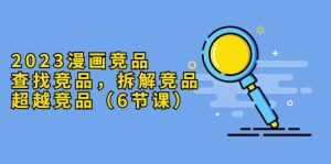 2023漫画竞品，查找竞品，拆解竞品，超越竞品（6节课）-星河网创