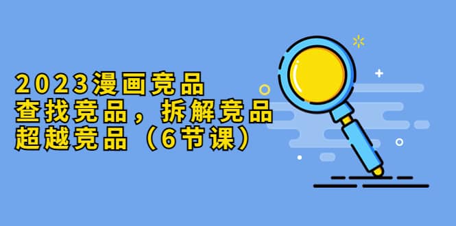 2023漫画竞品，查找竞品，拆解竞品，超越竞品（6节课）-星河网创