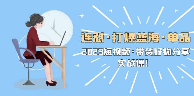 连怼·打爆蓝海·单品，2023短视频·带货好物分享·实战课-星河网创