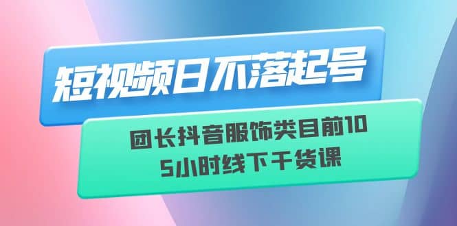 短视频日不落起号【6月11线下课】团长抖音服饰类目前10 5小时线下干货课-星河网创