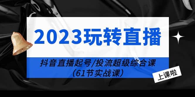 2023玩转直播线上课：抖音直播起号-投流超级干货（61节实战课）-星河网创