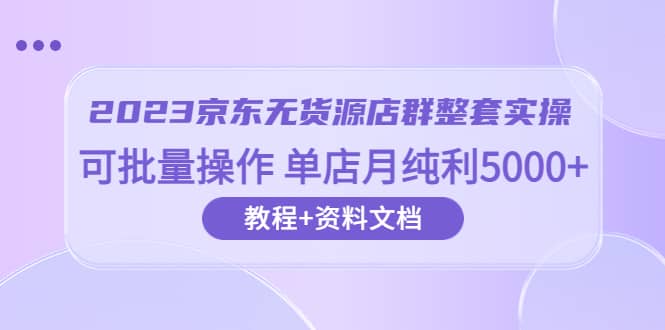 2023京东-无货源店群整套实操 可批量操作 单店月纯利5000+63节课+资料文档-星河网创