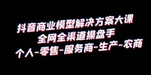 抖音商业 模型解决方案大课 全网全渠道操盘手 个人-零售-服务商-生产-农商-星河网创