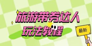 旅游带券达人玩法教程:0粉开通达人团购,旅游达人0粉可变现(7节课)-星河网创