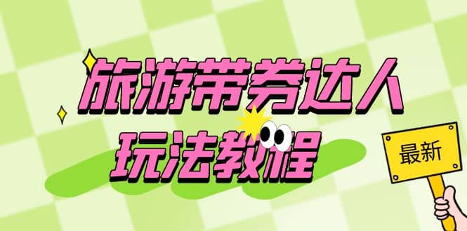 旅游带券达人玩法教程:0粉开通达人团购,旅游达人0粉可变现(7节课)-星河网创