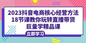2023抖音电商核心经营方法：18节课教你玩转直播带货，巨量学精品课-星河网创
