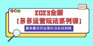 2023全新【多多运营玩法系列课】，最新最全的运营玩法，50节实战教程-星河网创