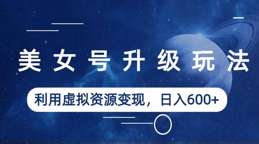 美女号升级玩法,利用虚拟资源变现,日入600+(教程+素材)-星河网创