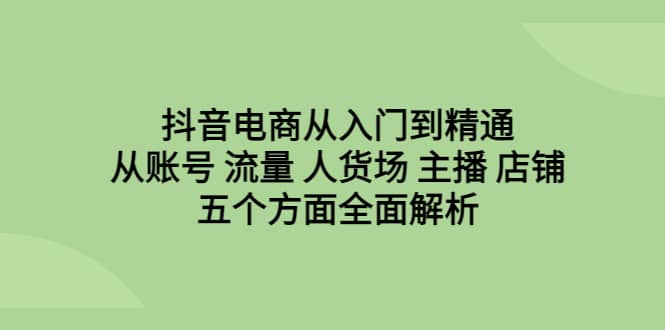 抖音电商从入门到精通，从账号 流量 人货场 主播 店铺五个方面全面解析-星河网创