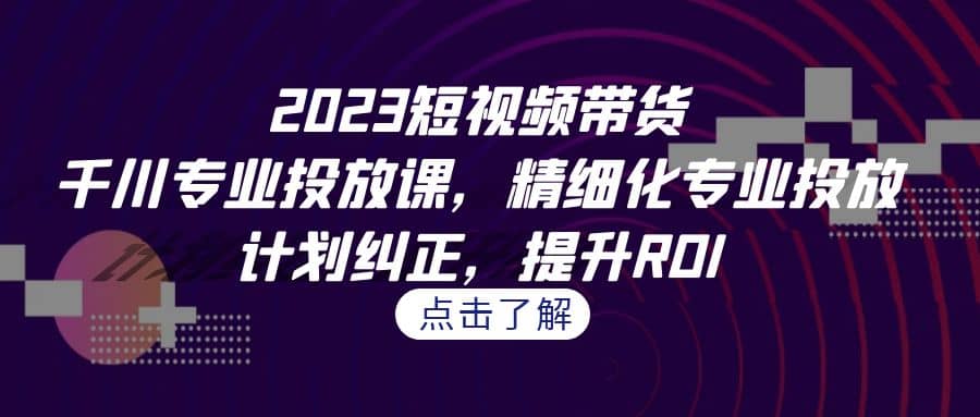 2023短视频带货-千川专业投放课，精细化专业投放，计划纠正，提升ROI-星河网创