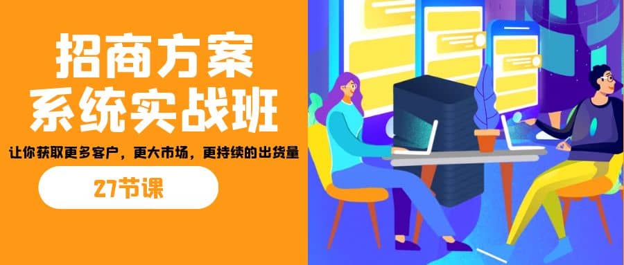 招商·方案系统实战班：让你获取更多客户，更大市场，更持续的出货量(27节)-星河网创