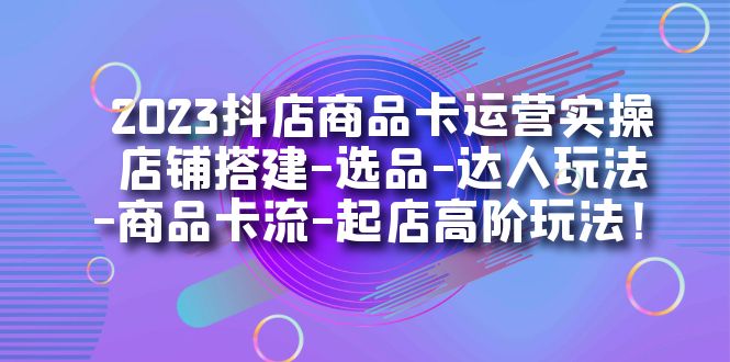 2023抖店商品卡运营实操：店铺搭建-选品-达人玩法-商品卡流-起店高阶玩玩-星河网创