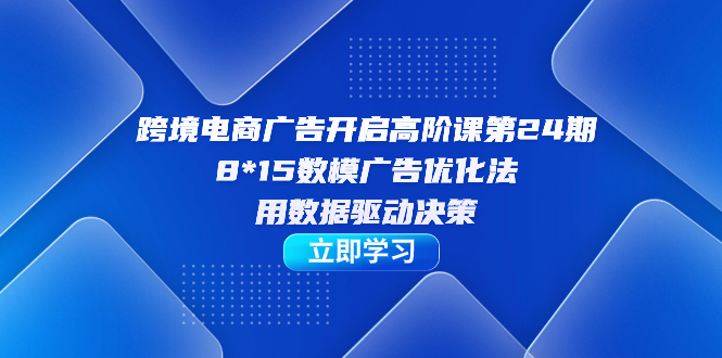 跨境电商-广告开启高阶课第24期，8*15数模广告优化法，用数据驱动决策-星河网创