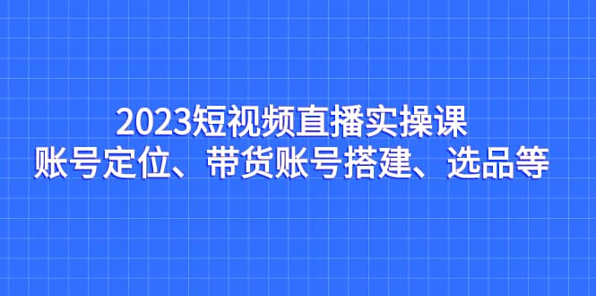 2023短视频直播实操课，账号定位、带货账号搭建、选品等-星河网创
