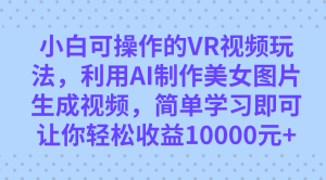 小白可操作的VR视频玩法，利用AI制作美女图片生成视频，你轻松收益10000+-星河网创