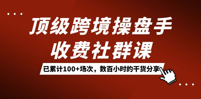 顶级跨境操盘手收费社群课：已累计100+场次，数百小时的干货分享！-星河网创
