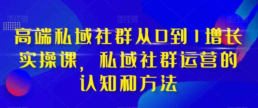 高端 私域社群从0到1增长实战课，私域社群运营的认知和方法（37节课）-星河网创
