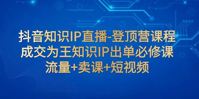 抖音知识IP直播-登顶营课程：成交为王知识IP出单必修课  流量+卖课+短视频-星河网创