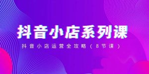 抖音小店-系列课，抖音小店运营全攻略（8节课）-星河网创