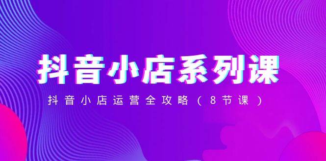 抖音小店-系列课，抖音小店运营全攻略（8节课）-星河网创