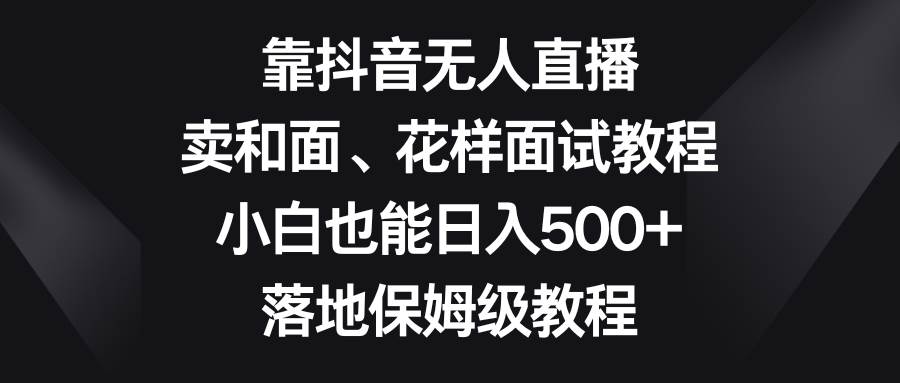 靠抖音无人直播，卖和面、花样面试教程，小白也能日入500+，落地保姆级教程-星河网创