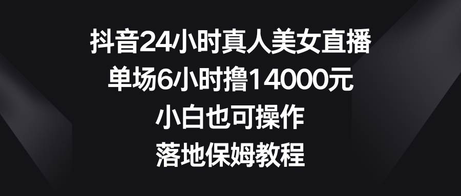 抖音24小时真人美女直播，单场6小时撸14000元，小白也可操作，落地保姆教程-星河网创