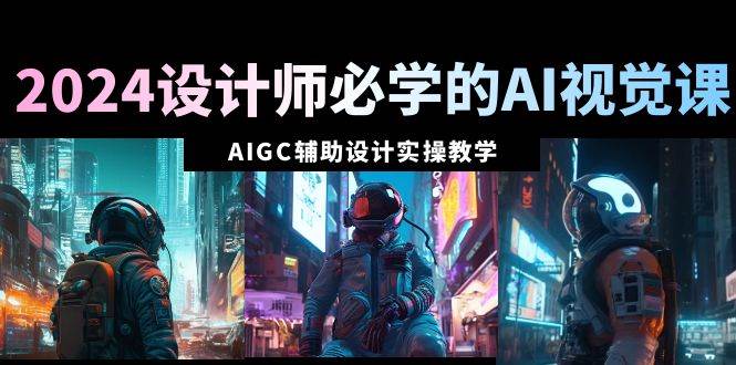 2024设计师必学的AI视觉课：AIGC辅助设计实操教学（66节课）-星河网创