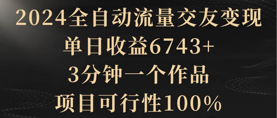 2024全自动流量交友变现,单日收益6743+,3分钟一个作品,项目可行性100%-星河网创