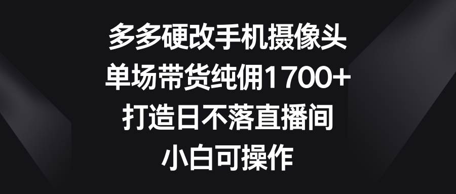 多多硬改手机摄像头,单场带货纯佣1700+,打造日不落直播间,小白可操作-星河网创