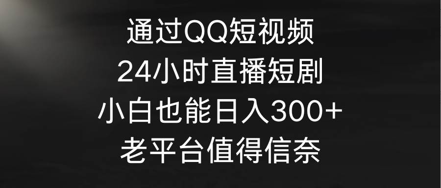 通过QQ短视频、24小时直播短剧，小白也能日入300+，老平台值得信奈-星河网创