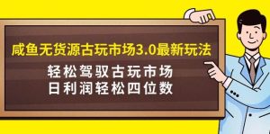 咸鱼无货源古玩市场3.0最新玩法，轻松驾驭古玩市场，日利润轻松四位数！…-星河网创