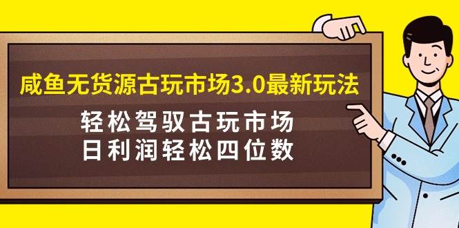 咸鱼无货源古玩市场3.0最新玩法，轻松驾驭古玩市场，日利润轻松四位数！…-星河网创