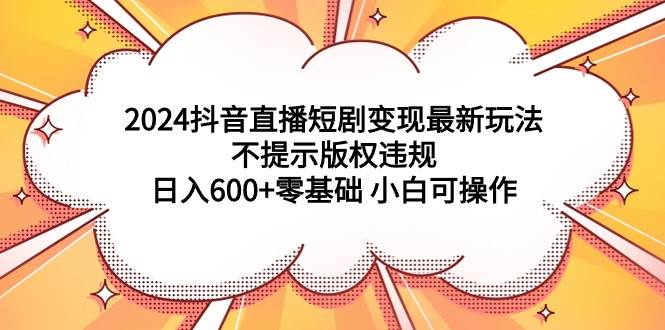 2024抖音直播短剧变现最新玩法,不提示版权违规 日入600+零基础 小白可操作-星河网创
