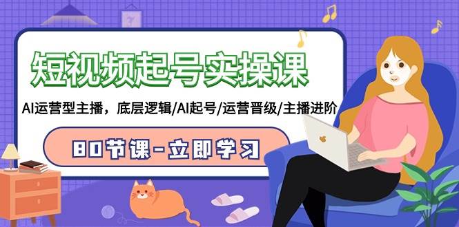 短视频起号实操课，AI运营型主播，底层逻辑/AI起号/运营晋级/主播进阶/80节-星河网创