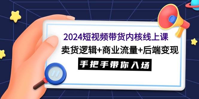 2024短视频带货内核线上课:卖货逻辑+商业流量+后端变现,手把手带你入场-星河网创