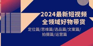 2024最新短视频全领域好物带货 定位篇/思维篇/选品篇/文案篇/拍摄篇/运营篇-星河网创