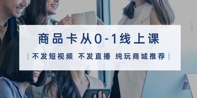商品卡从0-1线上课（不发短视频 不发直播 纯玩商城推荐）32节课-星河网创
