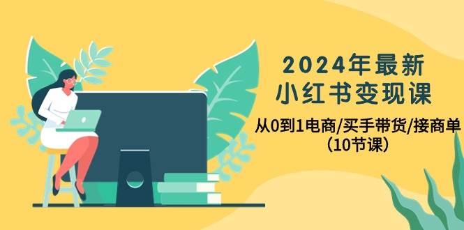 2024年最新小红书变现课，从0到1电商/买手带货/接商单（10节课）-星河网创
